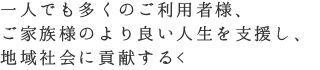 一人でも多くのご利用者様、ご家族様のより良い人生を支援し、地域社会に貢献する